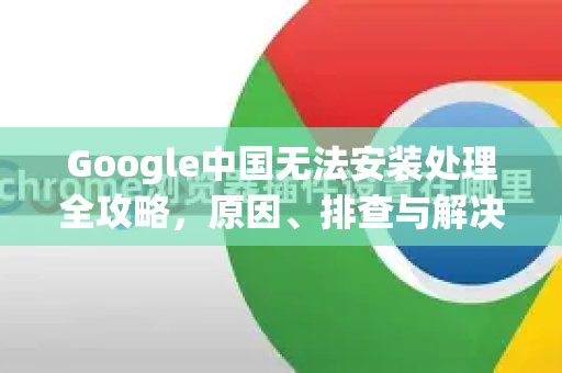 Google中国无法安装处理全攻略，原因、排查与解决方案详解