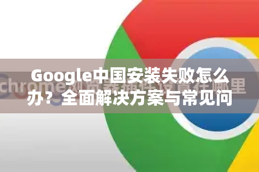 Google中国安装失败怎么办？全面解决方案与常见问答