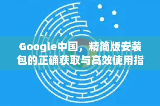 Google中国，精简版安装包的正确获取与高效使用指南