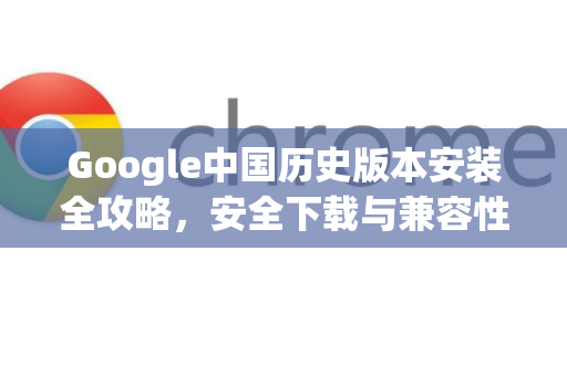 Google中国历史版本安装全攻略，安全下载与兼容性指南