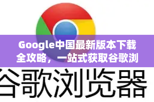 Google中国最新版本下载全攻略，一站式获取谷歌浏览器的正确姿势