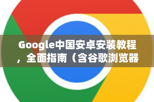 Google中国安卓安装教程，全面指南（含谷歌浏览器下载）