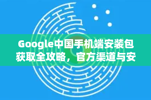 Google中国手机端安装包获取全攻略，官方渠道与安全指南
