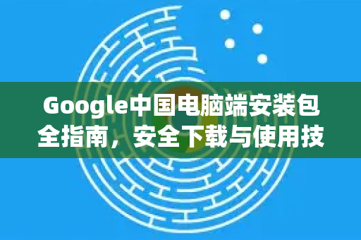 Google中国电脑端安装包全指南，安全下载与使用技巧