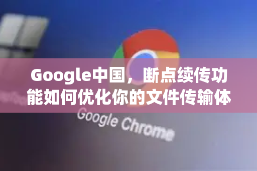 Google中国，断点续传功能如何优化你的文件传输体验