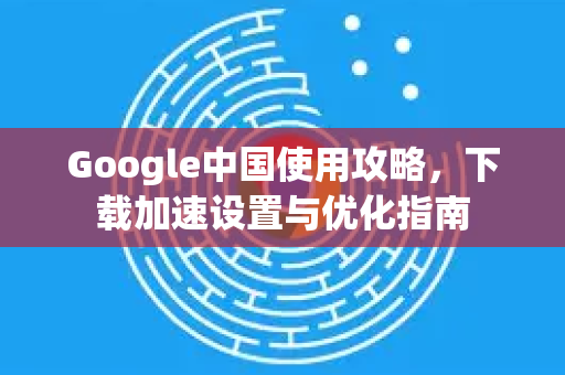 Google中国使用攻略，下载加速设置与优化指南