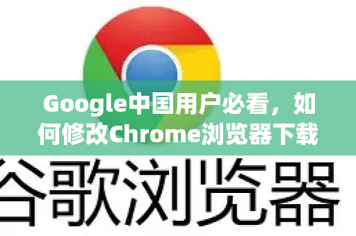 Google中国用户必看，如何修改Chrome浏览器下载路径（含详细步骤）