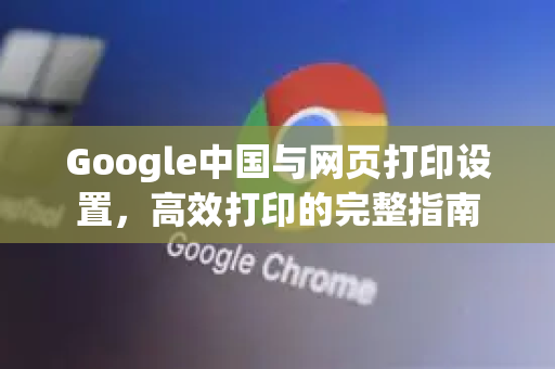 Google中国与网页打印设置，高效打印的完整指南