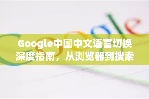 Google中国中文语言切换深度指南，从浏览器到搜索全流程解析