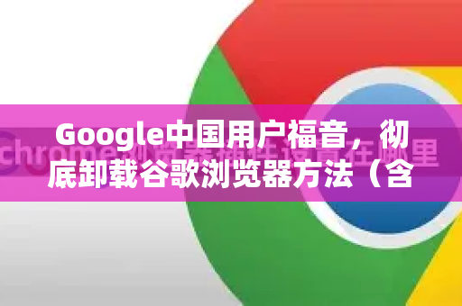 Google中国用户福音，彻底卸载谷歌浏览器方法（含残留清理终极指南）