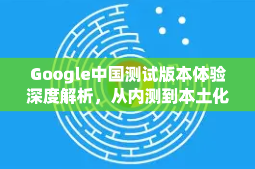 Google中国测试版本体验深度解析，从内测到本土化之路