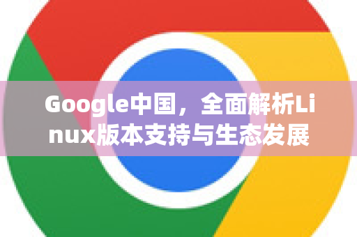 Google中国，全面解析Linux版本支持与生态发展