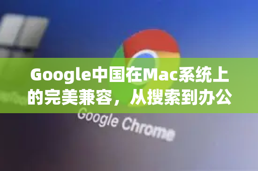 Google中国在Mac系统上的完美兼容，从搜索到办公的全方位指南