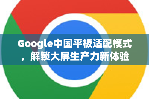 Google中国平板适配模式，解锁大屏生产力新体验