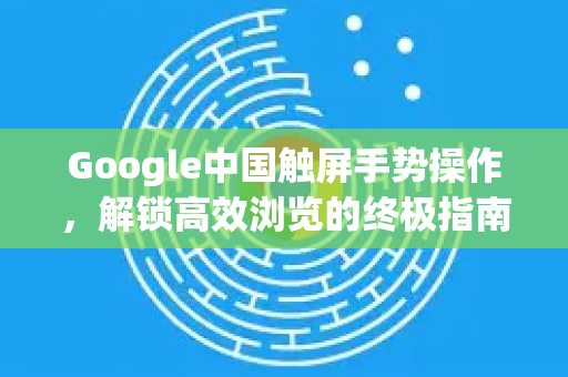 Google中国触屏手势操作，解锁高效浏览的终极指南