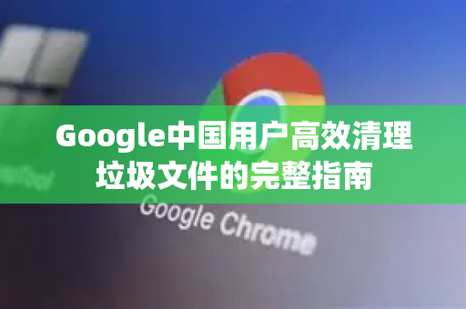 Google中国用户高效清理垃圾文件的完整指南