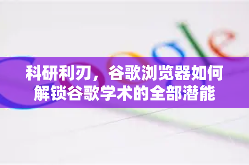 科研利刃，谷歌浏览器如何解锁谷歌学术的全部潜能