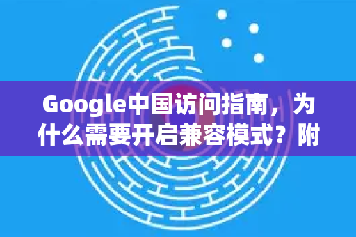 Google中国访问指南，为什么需要开启兼容模式？附谷歌浏览器下载与设置详解