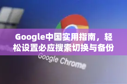 Google中国实用指南，轻松设置必应搜索切换与备份方案