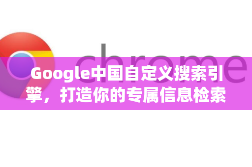 Google中国自定义搜索引擎，打造你的专属信息检索体验