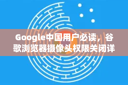 Google中国用户必读，谷歌浏览器摄像头权限关闭详解与解决办法