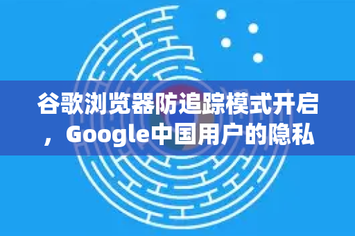 谷歌浏览器防追踪模式开启，Google中国用户的隐私保护新选择