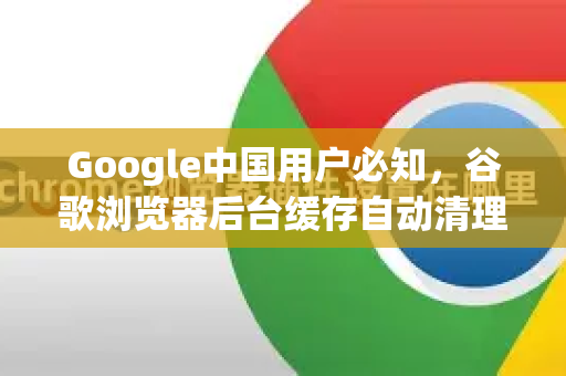 Google中国用户必知，谷歌浏览器后台缓存自动清理全攻略