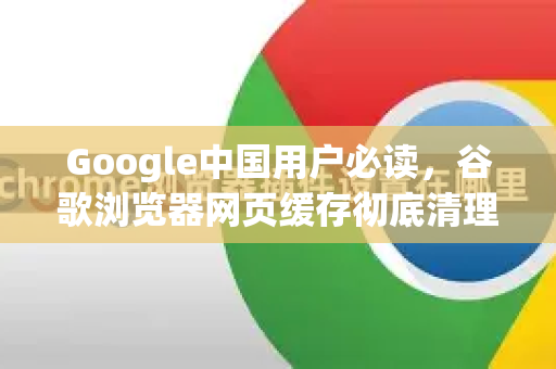Google中国用户必读，谷歌浏览器网页缓存彻底清理终极指南