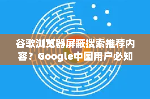 谷歌浏览器屏蔽搜索推荐内容？Google中国用户必知的真相与解决指南
