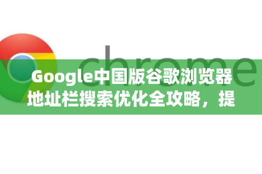 Google中国版谷歌浏览器地址栏搜索优化全攻略，提升效率的终极指南