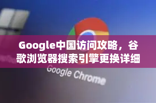 Google中国访问攻略，谷歌浏览器搜索引擎更换详细教程（2025最新版）