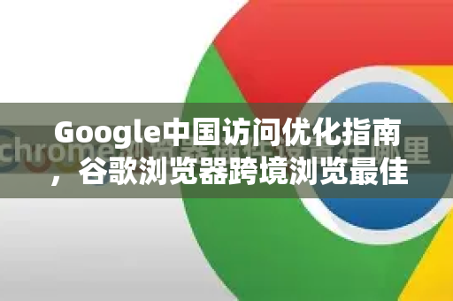 Google中国访问优化指南，谷歌浏览器跨境浏览最佳实践