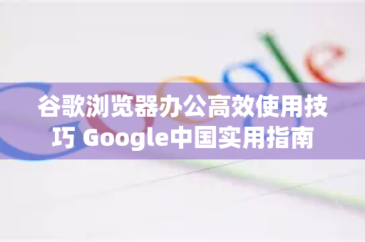 谷歌浏览器办公高效使用技巧 Google中国实用指南