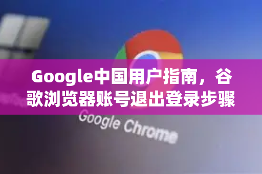Google中国用户指南，谷歌浏览器账号退出登录步骤详解