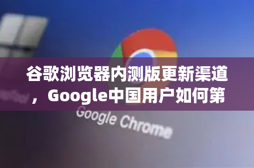 谷歌浏览器内测版更新渠道，Google中国用户如何第一时间体验新功能？