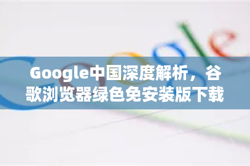 Google中国深度解析，谷歌浏览器绿色免安装版下载全攻略