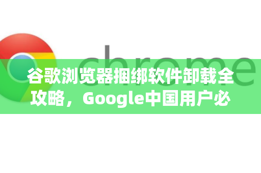 谷歌浏览器捆绑软件卸载全攻略，Google中国用户必备指南