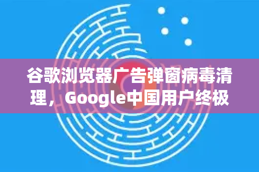 谷歌浏览器广告弹窗病毒清理，Google中国用户终极解决方案