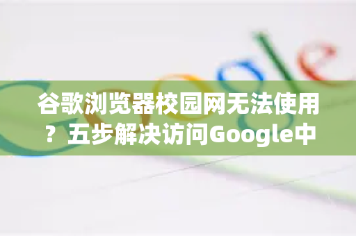 谷歌浏览器校园网无法使用？五步解决访问Google中国难题