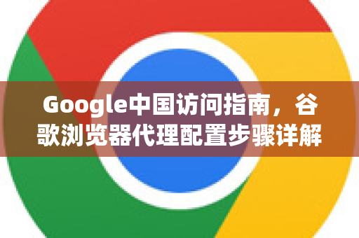 Google中国访问指南，谷歌浏览器代理配置步骤详解