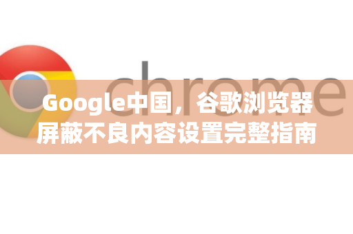 Google中国，谷歌浏览器屏蔽不良内容设置完整指南
