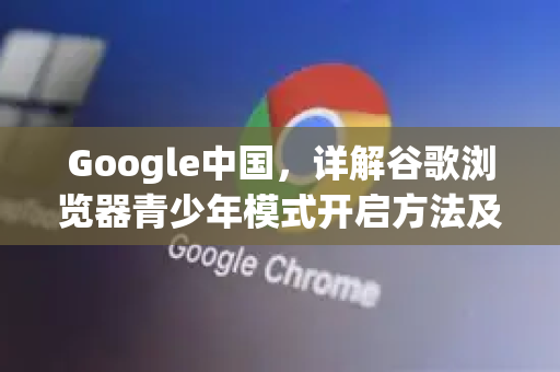 Google中国，详解谷歌浏览器青少年模式开启方法及保护意义