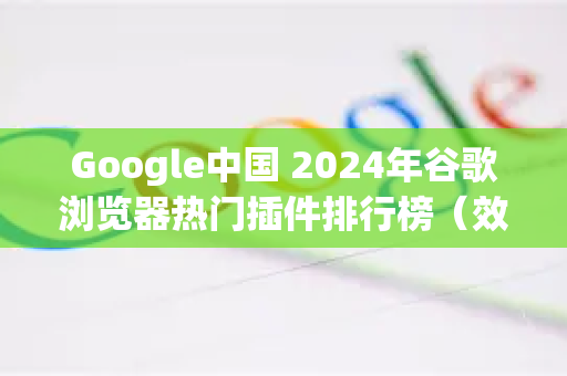Google中国 2024年谷歌浏览器热门插件排行榜（效率提升必备）
