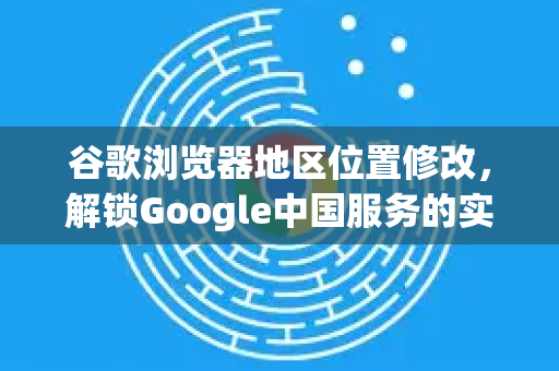 谷歌浏览器地区位置修改，解锁Google中国服务的实用指南