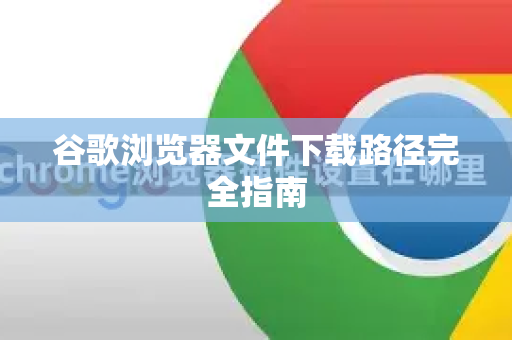 谷歌浏览器文件下载路径完全指南