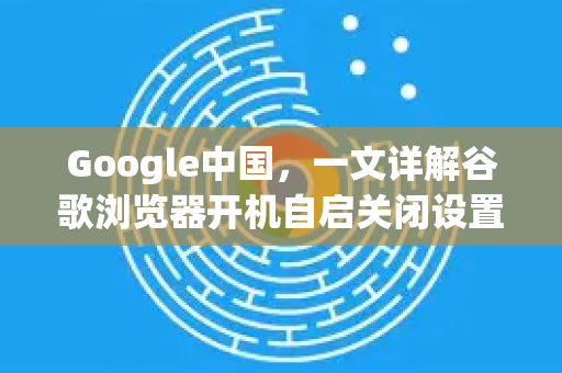 Google中国，一文详解谷歌浏览器开机自启关闭设置（含问答）