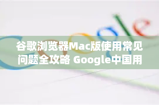谷歌浏览器Mac版使用常见问题全攻略 Google中国用户必读