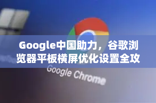 Google中国助力，谷歌浏览器平板横屏优化设置全攻略