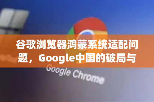 谷歌浏览器鸿蒙系统适配问题，Google中国的破局与未来