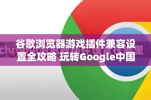 谷歌浏览器游戏插件兼容设置全攻略 玩转Google中国生态下的游戏体验